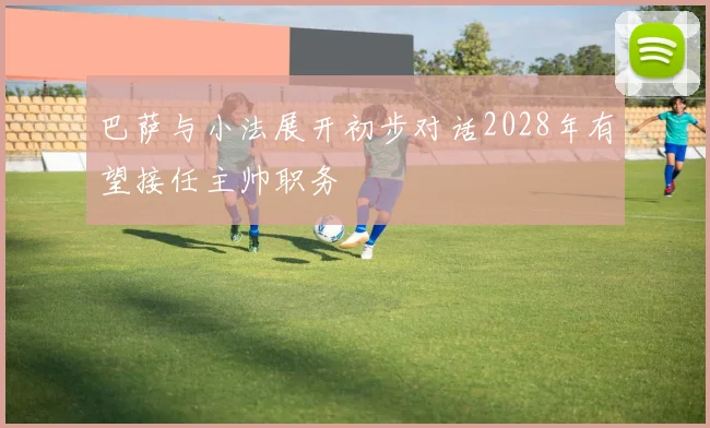 巴萨与小法展开初步对话2028年有望接任主帅职务