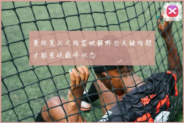 曼联复兴之路需破解哪些关键难题才能重返巅峰状态