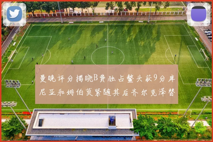 曼晚评分揭晓B费独占鳌头获9分库尼亚和姆伯莫紧随其后齐尔克泽替补仅得5分