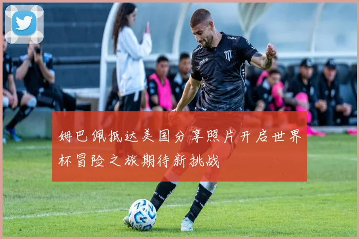 姆巴佩抵达美国分享照片开启世界杯冒险之旅期待新挑战