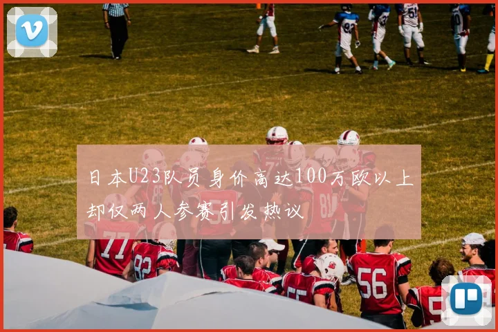 日本U23队员身价高达100万欧以上却仅两人参赛引发热议