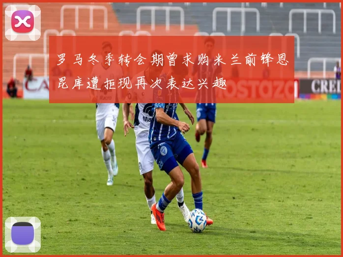 罗马冬季转会期曾求购米兰前锋恩昆库遭拒现再次表达兴趣