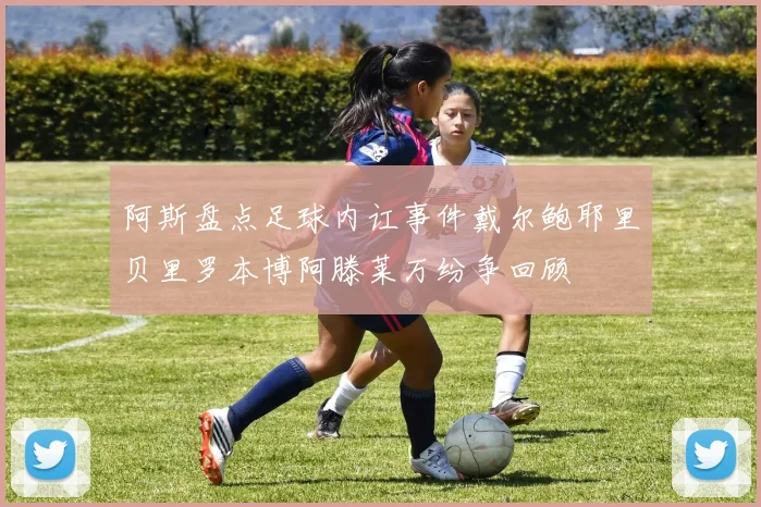 阿斯盘点足球内讧事件戴尔鲍耶里贝里罗本博阿滕莱万纷争回顾