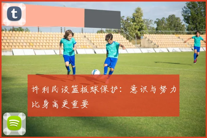 许利民谈篮板球保护：意识与努力比身高更重要