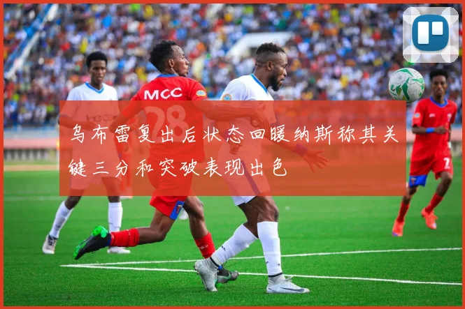 乌布雷复出后状态回暖纳斯称其关键三分和突破表现出色