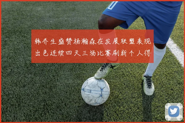 韩乔生盛赞杨瀚森在发展联盟表现出色连续四天三场比赛刷新个人得分与篮板纪录
