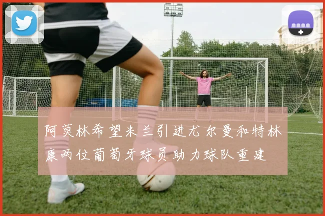 阿莫林希望米兰引进尤尔曼和特林康两位葡萄牙球员助力球队重建