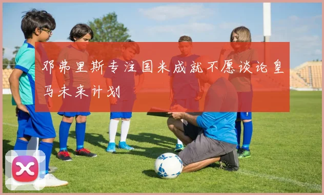 邓弗里斯专注国米成就不愿谈论皇马未来计划