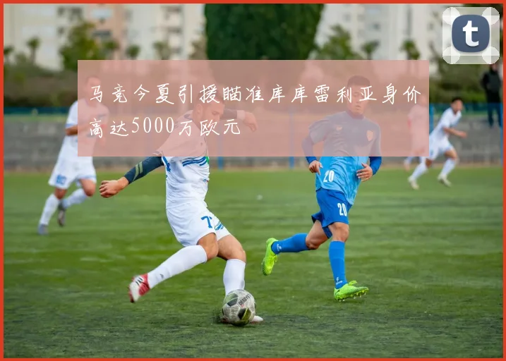 马竞今夏引援瞄准库库雷利亚身价高达5000万欧元