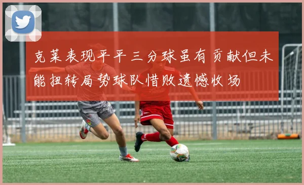 克莱表现平平三分球虽有贡献但未能扭转局势球队惜败遗憾收场