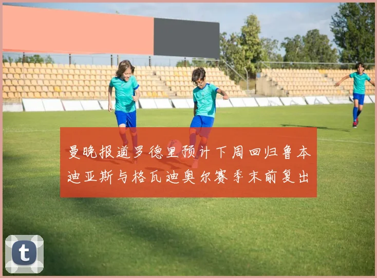 曼晚报道罗德里预计下周回归鲁本迪亚斯与格瓦迪奥尔赛季末前复出