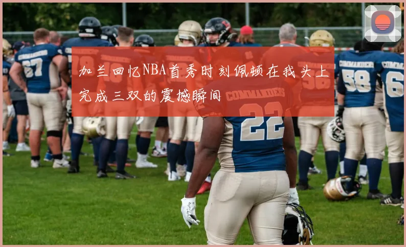 加兰回忆NBA首秀时刻佩顿在我头上完成三双的震撼瞬间
