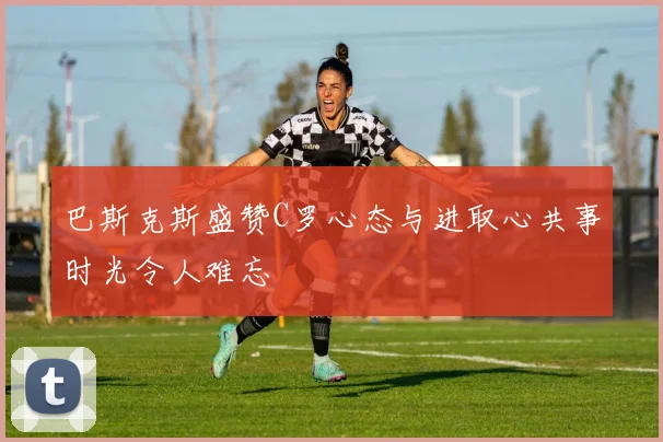巴斯克斯盛赞C罗心态与进取心共事时光令人难忘